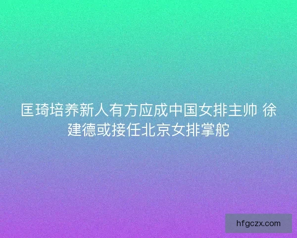 匡琦培养新人有方应成中国女排主帅 徐建德或接任北京女排掌舵