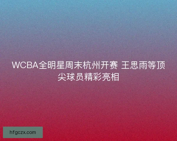 WCBA全明星周末杭州开赛 王思雨等顶尖球员精彩亮相