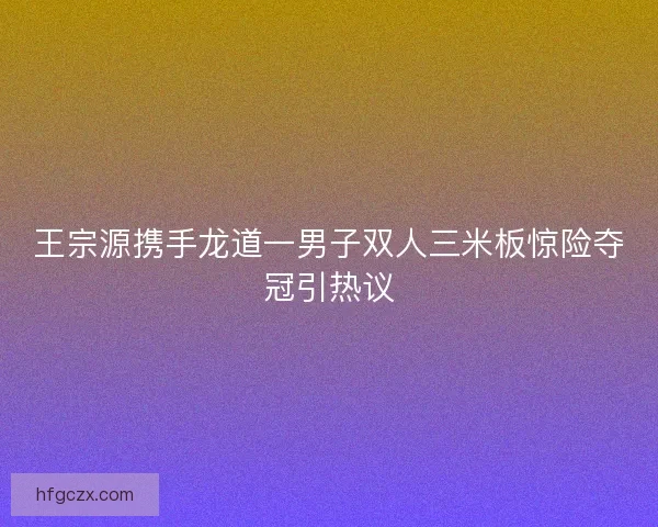 王宗源携手龙道一男子双人三米板惊险夺冠引热议