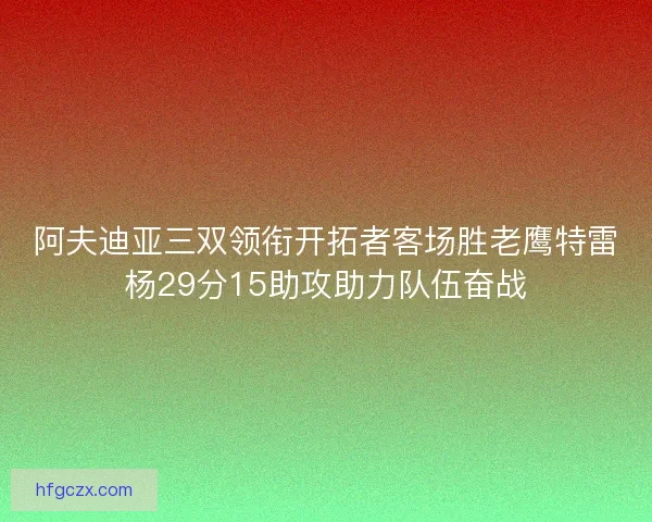 阿夫迪亚三双领衔开拓者客场胜老鹰特雷杨29分15助攻助力队伍奋战