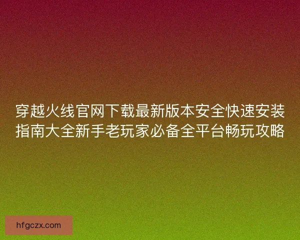 穿越火线官网下载最新版本安全快速安装指南大全新手老玩家必备全平台畅玩攻略